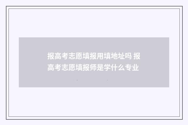 报高考志愿填报用填地址吗 报高考志愿填报师是学什么专业