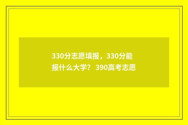 330分志愿填报，330分能报什么大学？ 390高考志愿