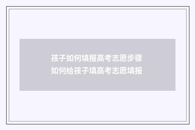 孩子如何填报高考志愿步骤 如何给孩子填高考志愿填报