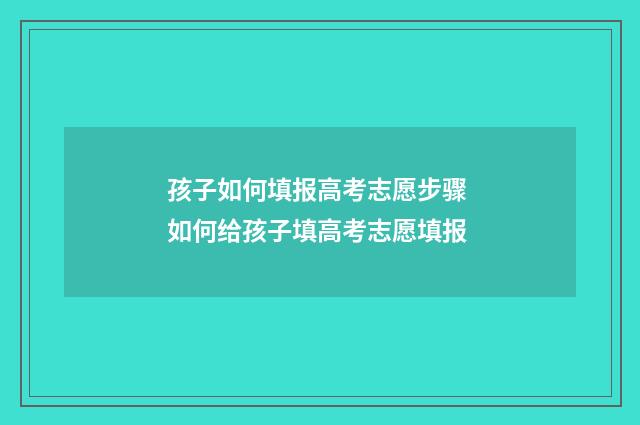 孩子如何填报高考志愿步骤 如何给孩子填高考志愿填报