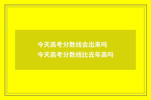 今天高考分数线会出来吗 今天高考分数线比去年高吗