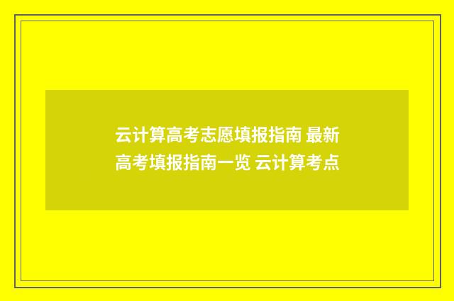 云计算高考志愿填报指南 最新高考填报指南一览 云计算考点