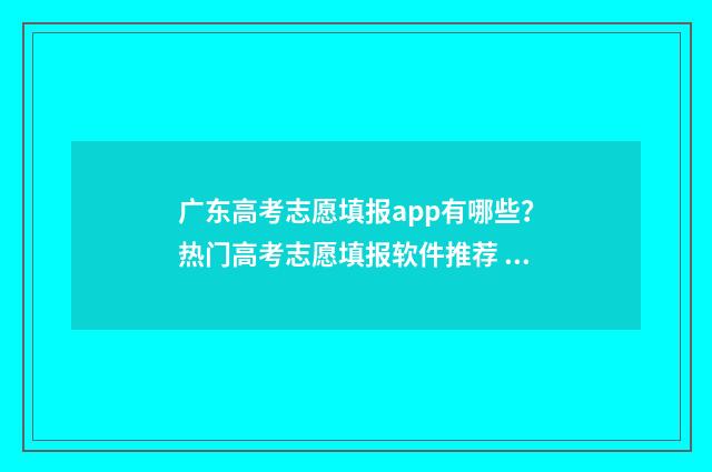 广东高考志愿填报app有哪些？热门高考志愿填报软件推荐 广东高考志愿填报表范本