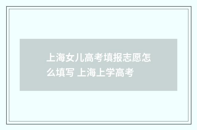 上海女儿高考填报志愿怎么填写 上海上学高考