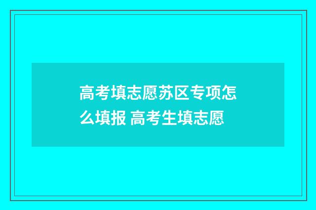 高考填志愿苏区专项怎么填报 高考生填志愿