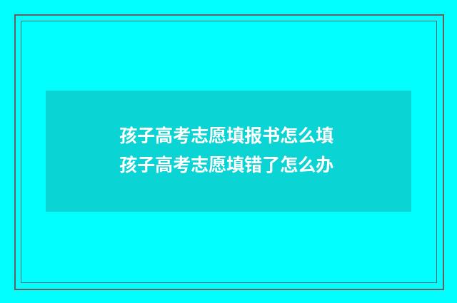 孩子高考志愿填报书怎么填 孩子高考志愿填错了怎么办