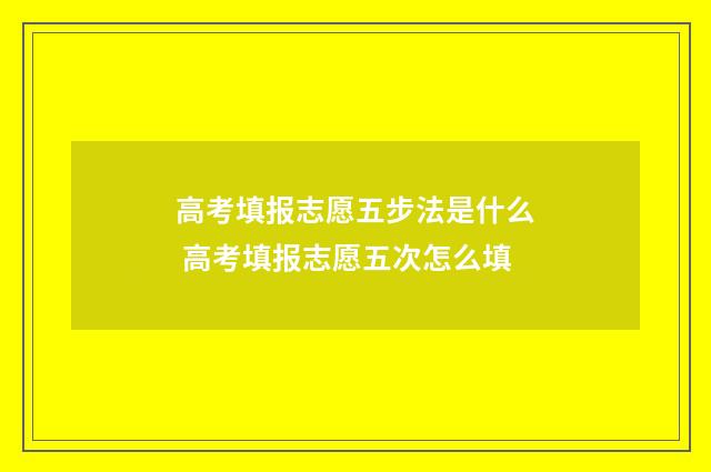 高考填报志愿五步法是什么 高考填报志愿五次怎么填