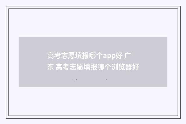 高考志愿填报哪个app好 广东 高考志愿填报哪个浏览器好