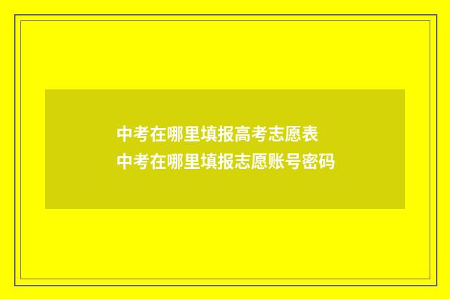 中考在哪里填报高考志愿表 中考在哪里填报志愿账号密码