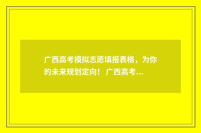 广西高考模拟志愿填报表格，为你的未来规划定向！ 广西高考模拟志愿表