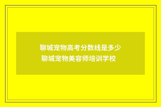 聊城宠物高考分数线是多少 聊城宠物美容师培训学校