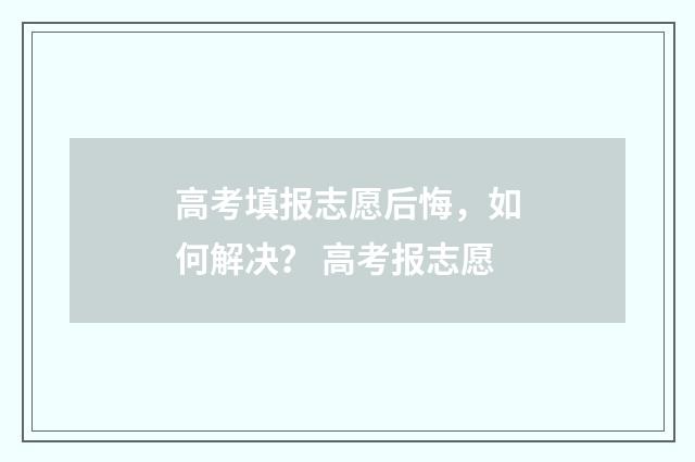 高考填报志愿后悔，如何解决？ 高考报志愿