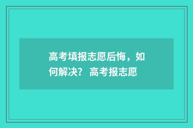 高考填报志愿后悔，如何解决？ 高考报志愿