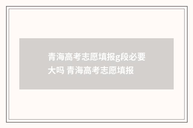 青海高考志愿填报g段必要大吗 青海高考志愿填报