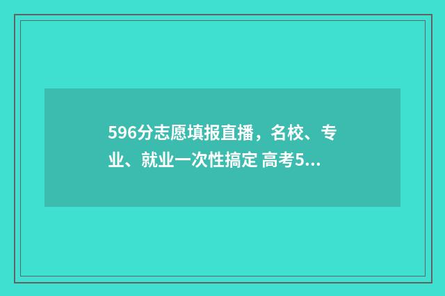 596分志愿填报直播，名校、专业、就业一次性搞定 高考596分可以被什么大学录取