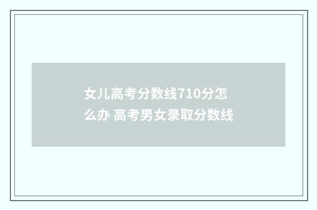 女儿高考分数线710分怎么办 高考男女录取分数线