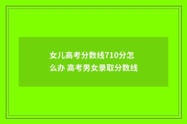 女儿高考分数线710分怎么办 高考男女录取分数线