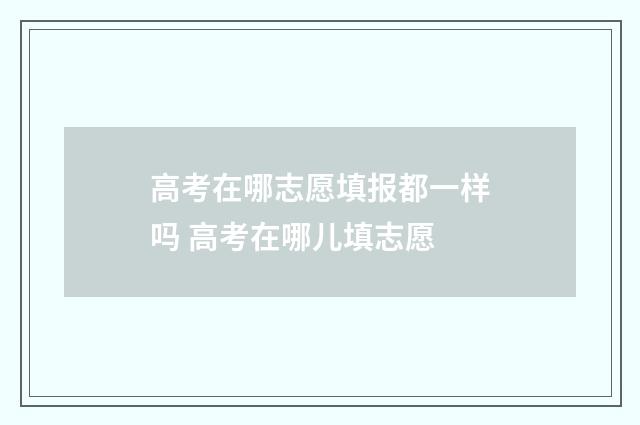 高考在哪志愿填报都一样吗 高考在哪儿填志愿