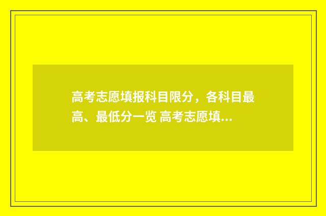 高考志愿填报科目限分，各科目最高、最低分一览 高考志愿填报科目要求