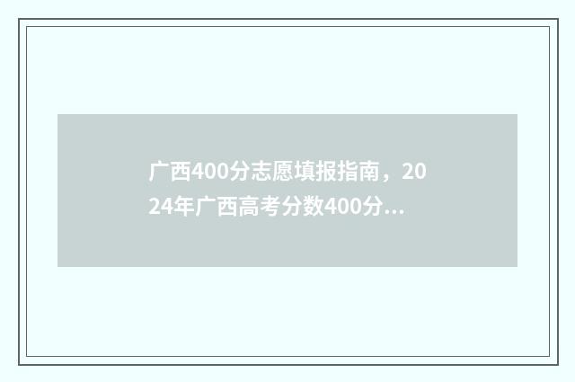 广西400分志愿填报指南，2024年广西高考分数400分填报志愿模板 广西高考400分