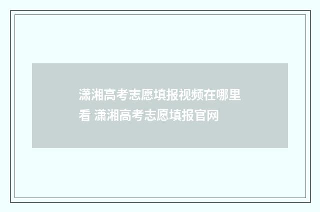 潇湘高考志愿填报视频在哪里看 潇湘高考志愿填报官网