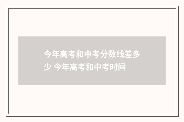 今年高考和中考分数线差多少 今年高考和中考时间