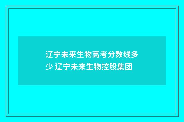 辽宁未来生物高考分数线多少 辽宁未来生物控股集团