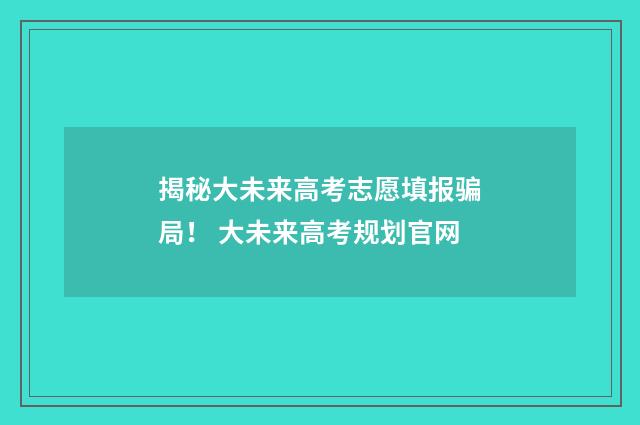 揭秘大未来高考志愿填报骗局！ 大未来高考规划官网