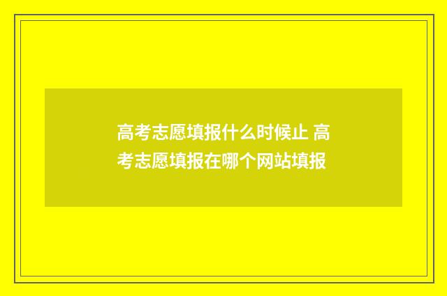 高考志愿填报什么时候止 高考志愿填报在哪个网站填报