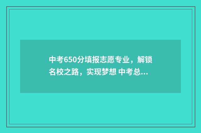 中考650分填报志愿专业，解锁名校之路，实现梦想 中考总分650分考多少才能上高中