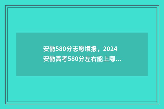 安徽580分志愿填报，2024安徽高考580分左右能上哪些大学 安徽高考580分左右可以上什么大学