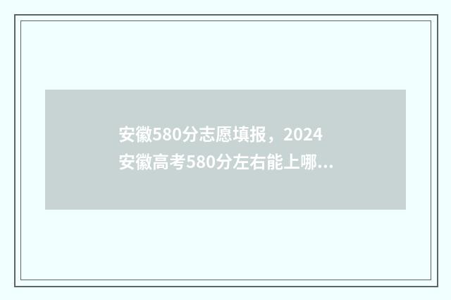 安徽580分志愿填报，2024安徽高考580分左右能上哪些大学 安徽高考580分左右可以上什么大学