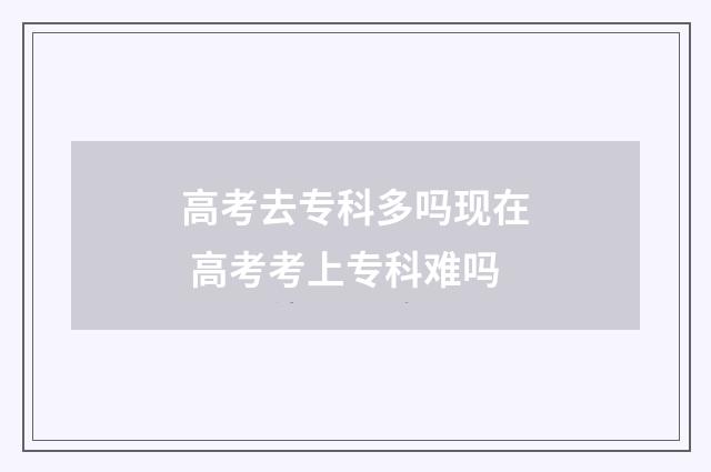 高考去专科多吗现在 高考考上专科难吗