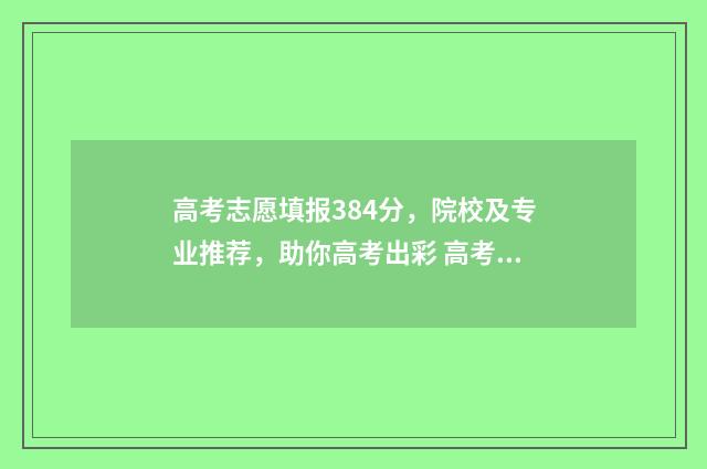 高考志愿填报384分，院校及专业推荐，助你高考出彩 高考志愿填报382怎么填写才正确