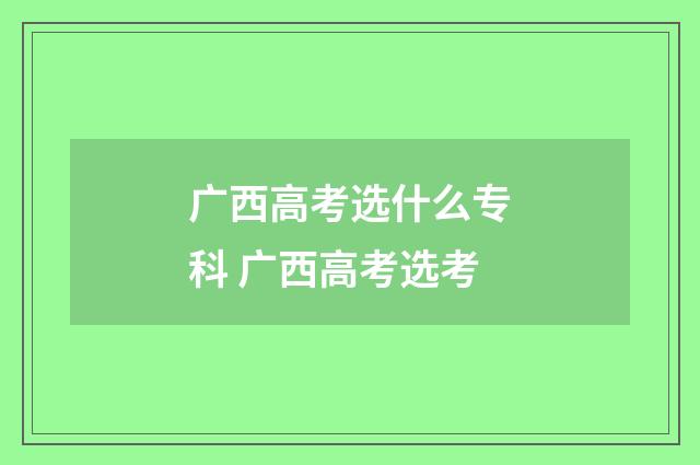广西高考选什么专科 广西高考选考