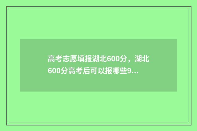 高考志愿填报湖北600分，湖北600分高考后可以报哪些985高校？ 高考志愿填报湖北