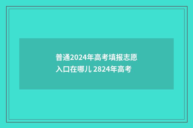 普通2024年高考填报志愿入口在哪儿 2824年高考