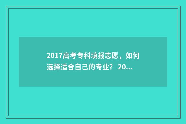 2017高考专科填报志愿，如何选择适合自己的专业？ 2021年高考专科填报