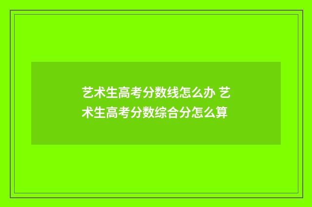 艺术生高考分数线怎么办 艺术生高考分数综合分怎么算