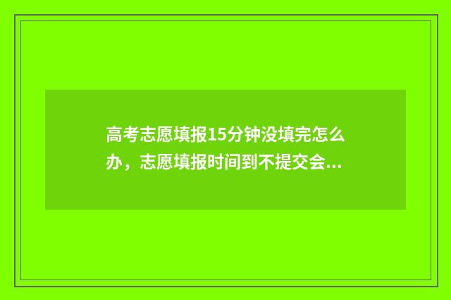 高考志愿填报15分钟没填完怎么办，志愿填报时间到不提交会怎样 高考志愿填报12个志愿必须填满吗