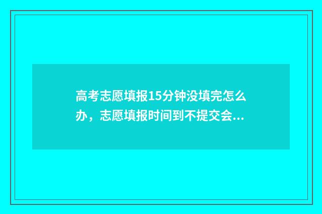 高考志愿填报15分钟没填完怎么办，志愿填报时间到不提交会怎样 高考志愿填报12个志愿必须填满吗