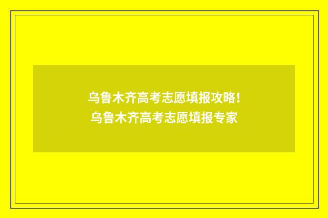 乌鲁木齐高考志愿填报攻略！ 乌鲁木齐高考志愿填报专家