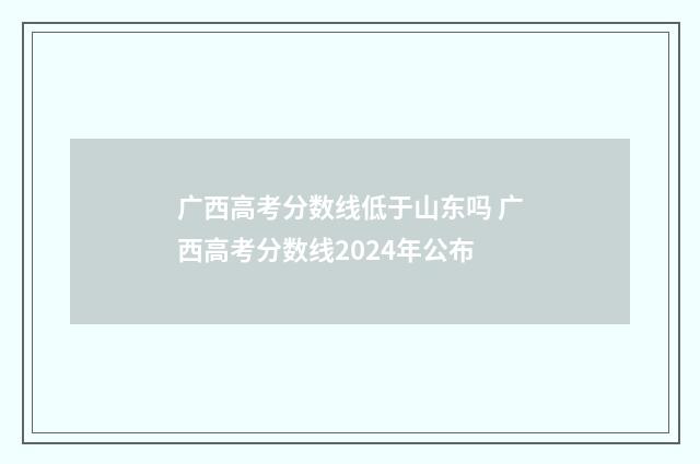 广西高考分数线低于山东吗 广西高考分数线2024年公布