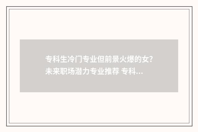 专科生冷门专业但前景火爆的女？未来职场潜力专业推荐 专科冷门专业最新排名
