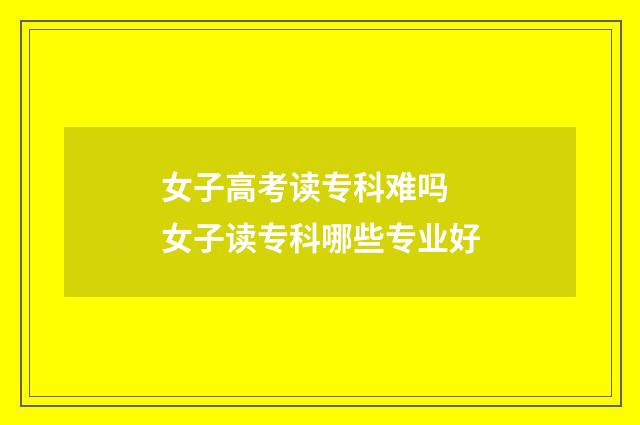 女子高考读专科难吗 女子读专科哪些专业好
