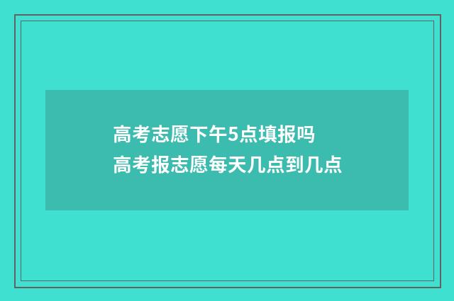 高考志愿下午5点填报吗 高考报志愿每天几点到几点