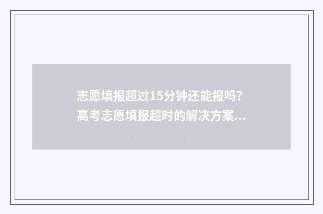 志愿填报超过15分钟还能报吗？高考志愿填报超时的解决方案 志愿填报多长时间算超时