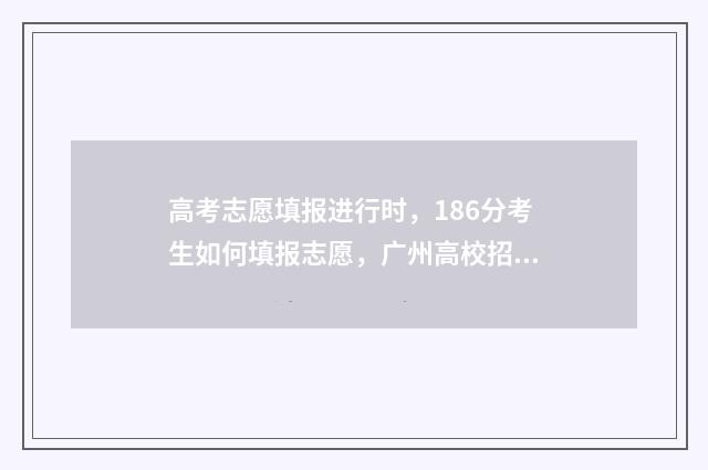 高考志愿填报进行时，186分考生如何填报志愿，广州高校招生办支招 高考志愿填报进度查询