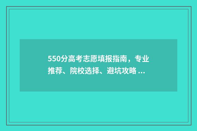 550分高考志愿填报指南，专业推荐、院校选择、避坑攻略 高考550分能上什么