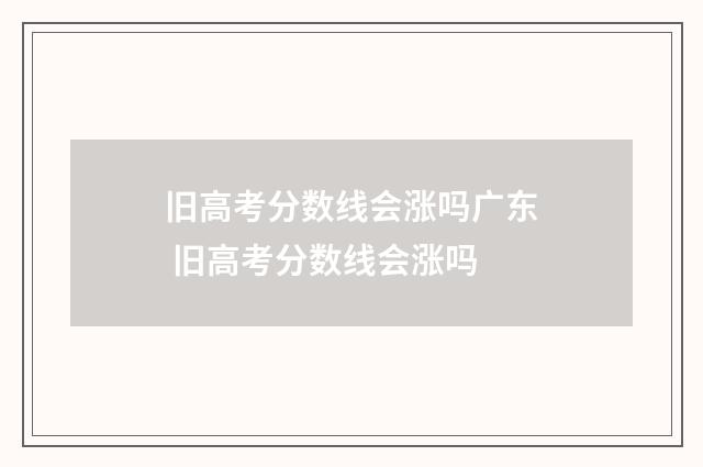 旧高考分数线会涨吗广东 旧高考分数线会涨吗